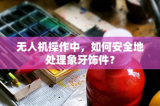 无人机操作中，如何安全地处理象牙饰件？