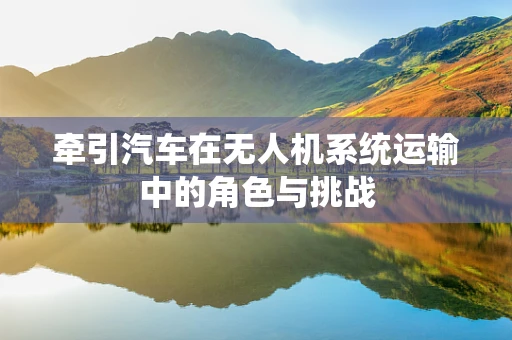 牵引汽车在无人机系统运输中的角色与挑战