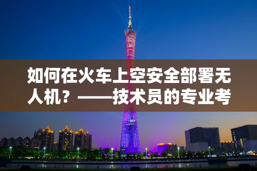 如何在火车上空安全部署无人机？——技术员的专业考量
