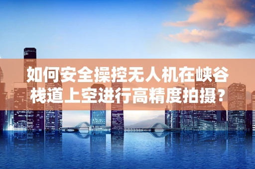 如何安全操控无人机在峡谷栈道上空进行高精度拍摄？