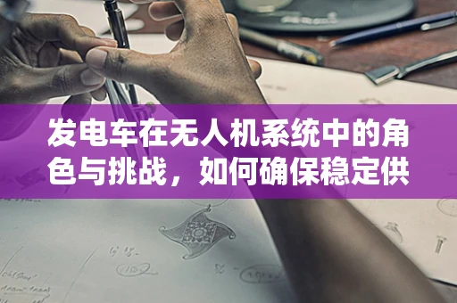 发电车在无人机系统中的角色与挑战，如何确保稳定供电？