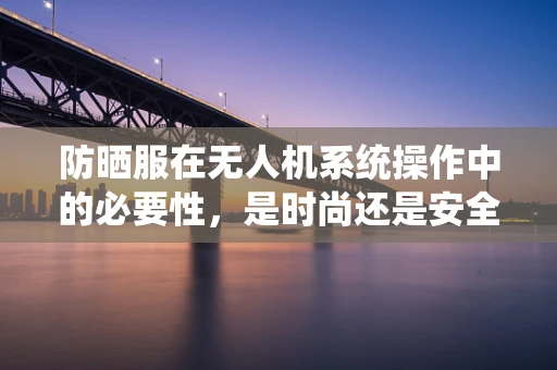 防晒服在无人机系统操作中的必要性，是时尚还是安全考量？