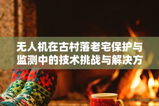无人机在古村落老宅保护与监测中的技术挑战与解决方案