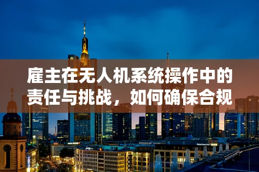 雇主在无人机系统操作中的责任与挑战，如何确保合规与安全？