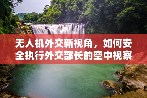 无人机外交新视角，如何安全执行外交部长的空中视察任务？