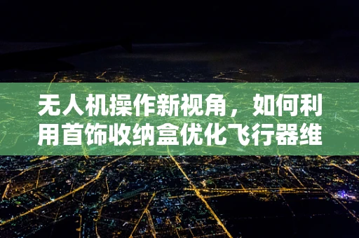无人机操作新视角，如何利用首饰收纳盒优化飞行器维护与安全？