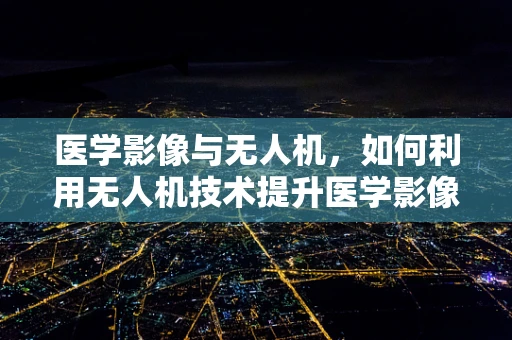 医学影像与无人机，如何利用无人机技术提升医学影像的采集与传输？