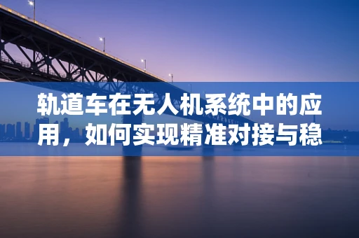 轨道车在无人机系统中的应用，如何实现精准对接与稳定运输？
