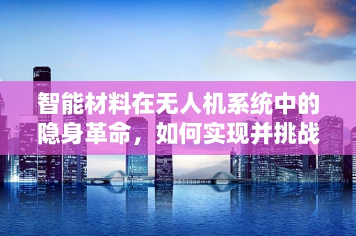 智能材料在无人机系统中的隐身革命，如何实现并挑战何在？