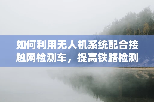 如何利用无人机系统配合接触网检测车，提高铁路检测效率？