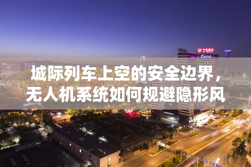 城际列车上空的安全边界，无人机系统如何规避隐形风险？