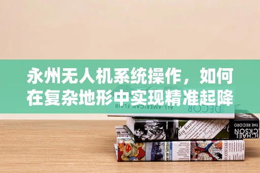 永州无人机系统操作，如何在复杂地形中实现精准起降？