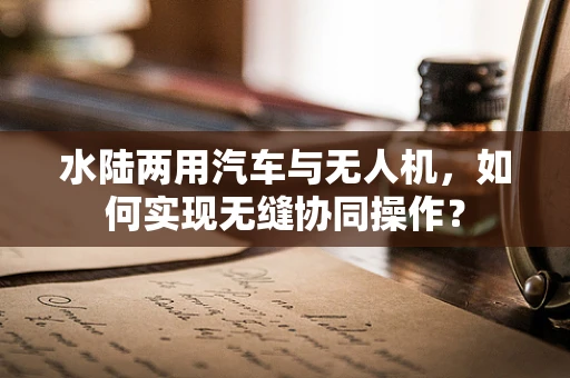 水陆两用汽车与无人机，如何实现无缝协同操作？