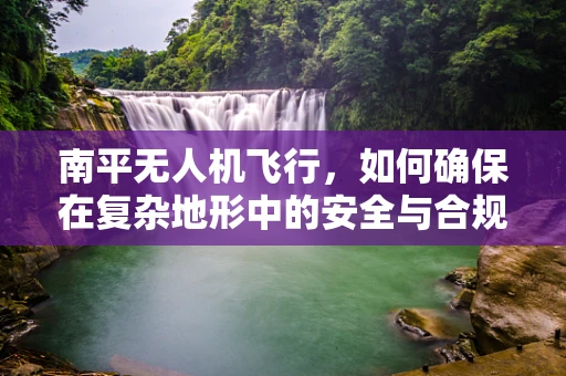 南平无人机飞行，如何确保在复杂地形中的安全与合规？