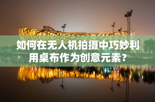 如何在无人机拍摄中巧妙利用桌布作为创意元素？