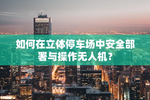 如何在立体停车场中安全部署与操作无人机？