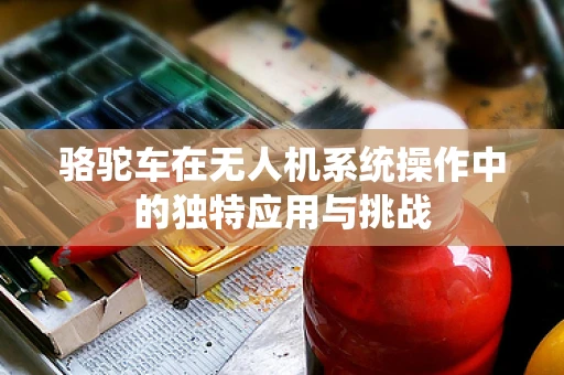 骆驼车在无人机系统操作中的独特应用与挑战
