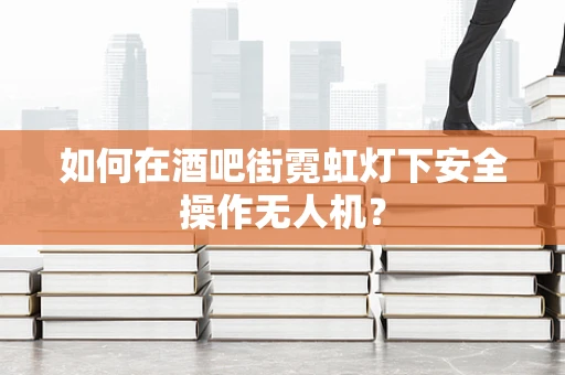 如何在酒吧街霓虹灯下安全操作无人机？