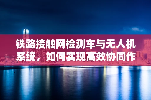 铁路接触网检测车与无人机系统，如何实现高效协同作业？