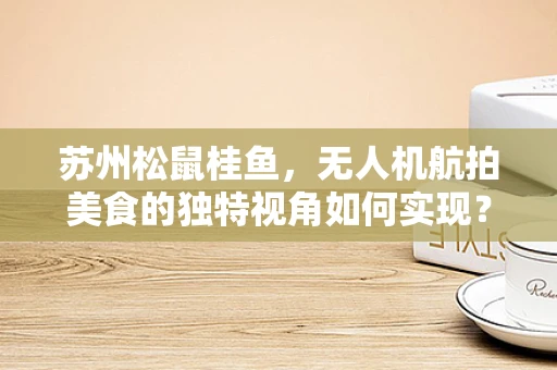 苏州松鼠桂鱼，无人机航拍美食的独特视角如何实现？