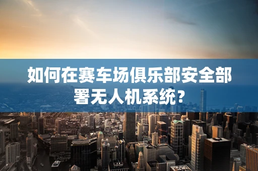 如何在赛车场俱乐部安全部署无人机系统？