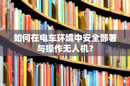 如何在电车环境中安全部署与操作无人机？