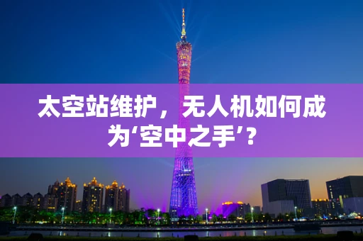 太空站维护，无人机如何成为‘空中之手’？