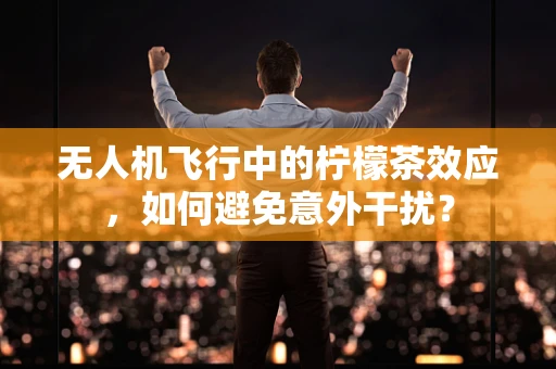 无人机飞行中的柠檬茶效应，如何避免意外干扰？