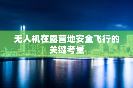 无人机在露营地安全飞行的关键考量