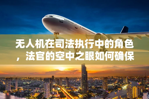 无人机在司法执行中的角色，法官的空中之眼如何确保公正？