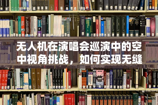 无人机在演唱会巡演中的空中视角挑战，如何实现无缝、安全地空中拍摄？