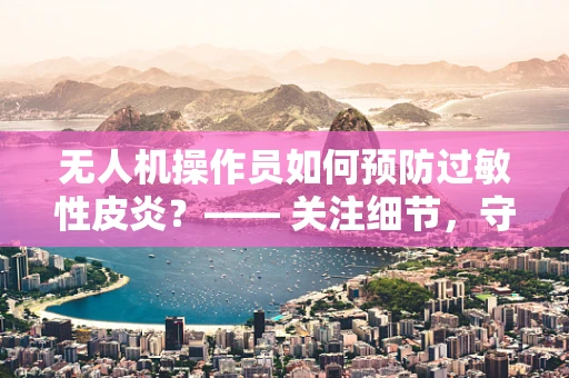 无人机操作员如何预防过敏性皮炎？—— 关注细节，守护健康
