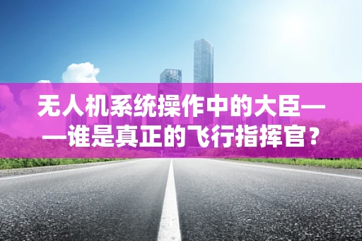 无人机系统操作中的大臣——谁是真正的飞行指挥官？