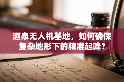 酒泉无人机基地，如何确保复杂地形下的精准起降？