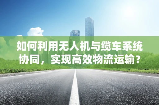 如何利用无人机与缆车系统协同，实现高效物流运输？