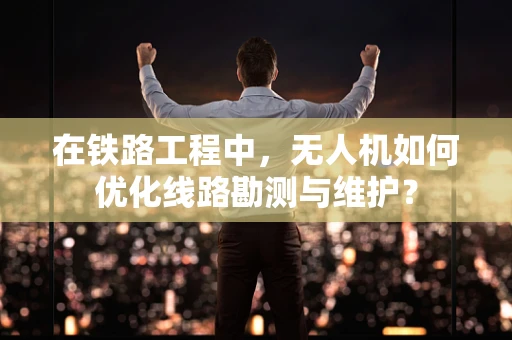 在铁路工程中，无人机如何优化线路勘测与维护？