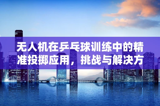 无人机在乒乓球训练中的精准投掷应用，挑战与解决方案？