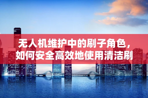 无人机维护中的刷子角色，如何安全高效地使用清洁刷？