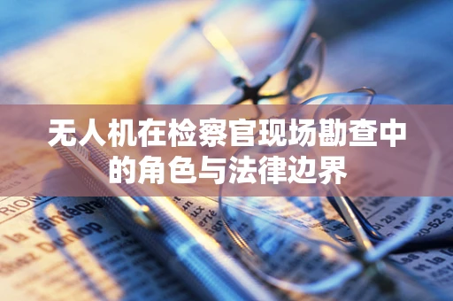 无人机在检察官现场勘查中的角色与法律边界