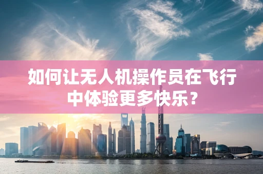 如何让无人机操作员在飞行中体验更多快乐？