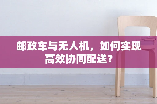 邮政车与无人机，如何实现高效协同配送？