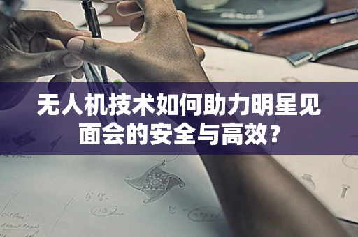 无人机技术如何助力明星见面会的安全与高效？