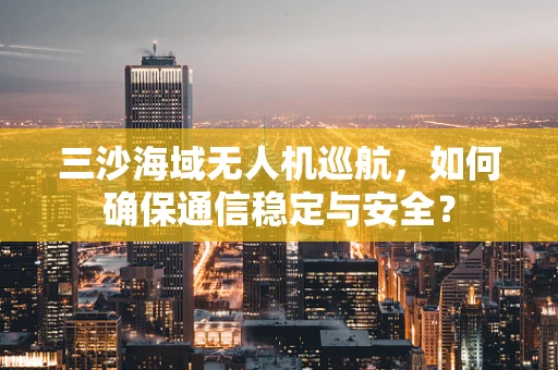 三沙海域无人机巡航，如何确保通信稳定与安全？