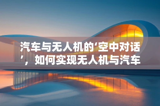 汽车与无人机的‘空中对话’，如何实现无人机与汽车的无缝交互？