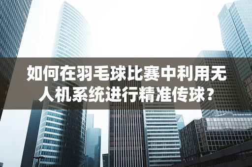 如何在羽毛球比赛中利用无人机系统进行精准传球？