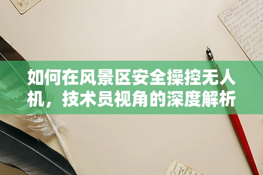 如何在风景区安全操控无人机，技术员视角的深度解析