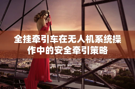 全挂牵引车在无人机系统操作中的安全牵引策略