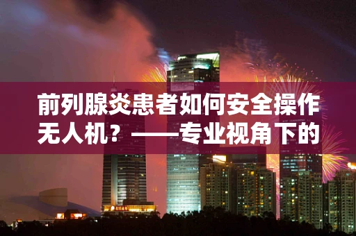 前列腺炎患者如何安全操作无人机？——专业视角下的健康与技术融合