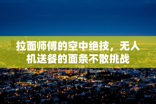 拉面师傅的空中绝技，无人机送餐的面条不散挑战