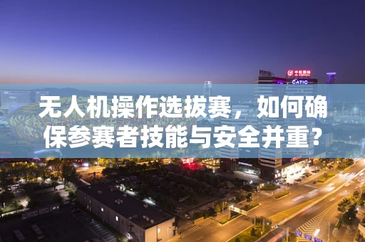 无人机操作选拔赛，如何确保参赛者技能与安全并重？